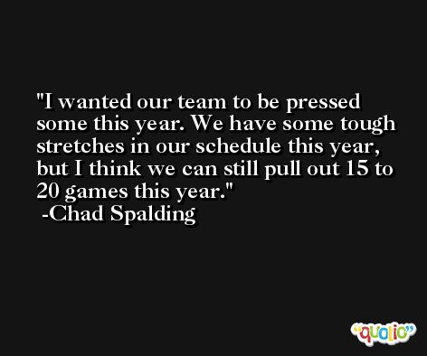 I wanted our team to be pressed some this year. We have some tough stretches in our schedule this year, but I think we can still pull out 15 to 20 games this year. -Chad Spalding