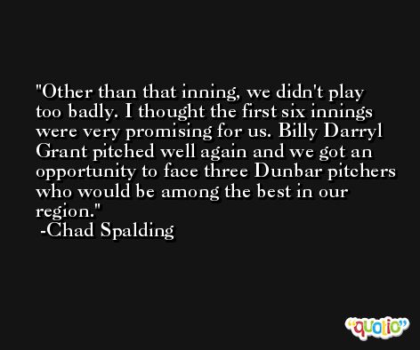 Other than that inning, we didn't play too badly. I thought the first six innings were very promising for us. Billy Darryl Grant pitched well again and we got an opportunity to face three Dunbar pitchers who would be among the best in our region. -Chad Spalding