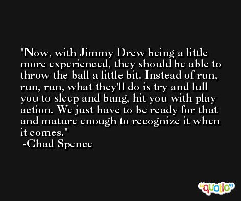 Now, with Jimmy Drew being a little more experienced, they should be able to throw the ball a little bit. Instead of run, run, run, what they'll do is try and lull you to sleep and bang, hit you with play action. We just have to be ready for that and mature enough to recognize it when it comes. -Chad Spence