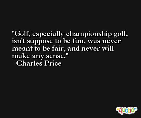 Golf, especially championship golf, isn't suppose to be fun, was never meant to be fair, and never will make any sense. -Charles Price