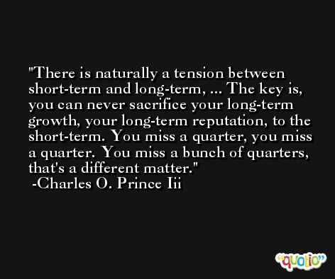 There is naturally a tension between short-term and long-term, ... The key is, you can never sacrifice your long-term growth, your long-term reputation, to the short-term. You miss a quarter, you miss a quarter. You miss a bunch of quarters, that's a different matter. -Charles O. Prince Iii