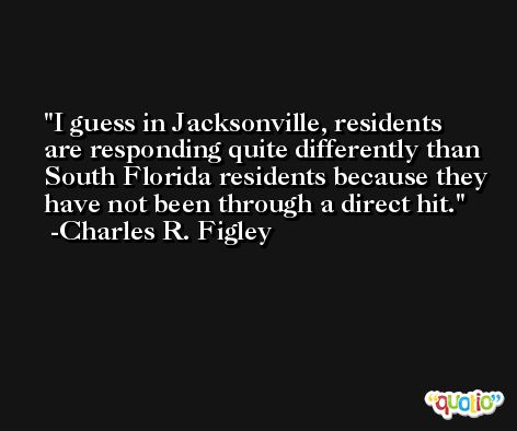 I guess in Jacksonville, residents are responding quite differently than South Florida residents because they have not been through a direct hit. -Charles R. Figley
