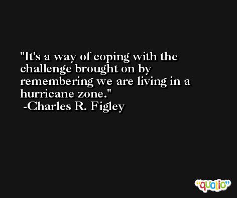 It's a way of coping with the challenge brought on by remembering we are living in a hurricane zone. -Charles R. Figley