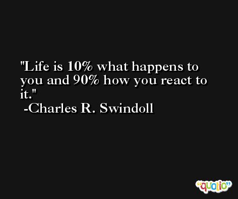 Life is 10% what happens to you and 90% how you react to it. -Charles R. Swindoll
