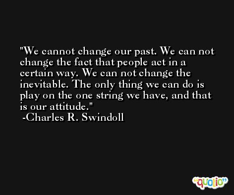 We cannot change our past. We can not change the fact that people act in a certain way. We can not change the inevitable. The only thing we can do is play on the one string we have, and that is our attitude. -Charles R. Swindoll