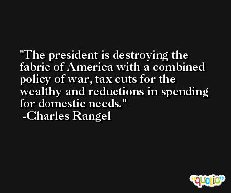 The president is destroying the fabric of America with a combined policy of war, tax cuts for the wealthy and reductions in spending for domestic needs. -Charles Rangel