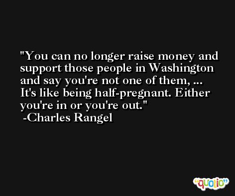 You can no longer raise money and support those people in Washington and say you're not one of them, ... It's like being half-pregnant. Either you're in or you're out. -Charles Rangel