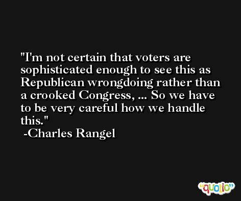 I'm not certain that voters are sophisticated enough to see this as Republican wrongdoing rather than a crooked Congress, ... So we have to be very careful how we handle this. -Charles Rangel