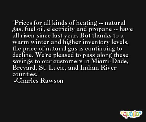 Prices for all kinds of heating -- natural gas, fuel oil, electricity and propane -- have all risen since last year. But thanks to a warm winter and higher inventory levels, the price of natural gas is continuing to decline. We're pleased to pass along these savings to our customers in Miami-Dade, Brevard, St. Lucie, and Indian River counties. -Charles Rawson