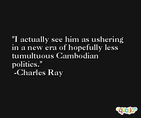 I actually see him as ushering in a new era of hopefully less tumultuous Cambodian politics. -Charles Ray
