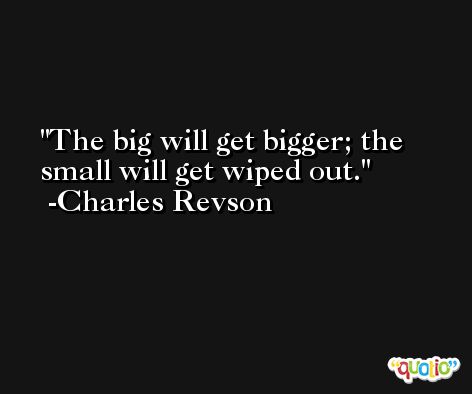 The big will get bigger; the small will get wiped out. -Charles Revson