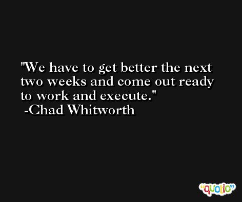 We have to get better the next two weeks and come out ready to work and execute. -Chad Whitworth