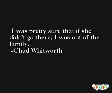 I was pretty sure that if she didn't go there, I was out of the family. -Chad Whitworth