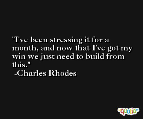 I've been stressing it for a month, and now that I've got my win we just need to build from this. -Charles Rhodes