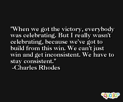 When we got the victory, everybody was celebrating. But I really wasn't celebrating, because we've got to build from this win. We can't just win and get inconsistent. We have to stay consistent. -Charles Rhodes