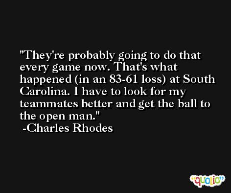 They're probably going to do that every game now. That's what happened (in an 83-61 loss) at South Carolina. I have to look for my teammates better and get the ball to the open man. -Charles Rhodes