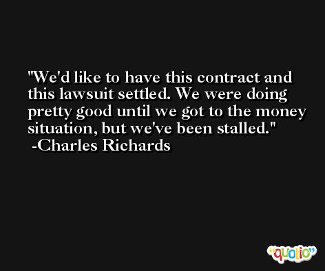 We'd like to have this contract and this lawsuit settled. We were doing pretty good until we got to the money situation, but we've been stalled. -Charles Richards