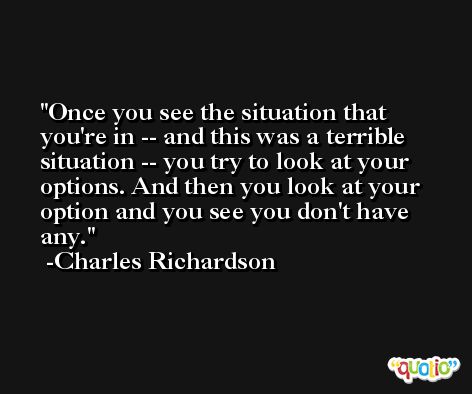 Once you see the situation that you're in -- and this was a terrible situation -- you try to look at your options. And then you look at your option and you see you don't have any. -Charles Richardson