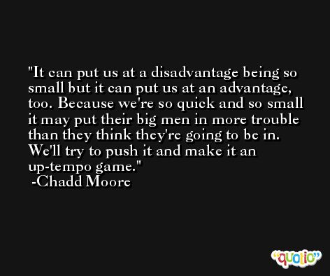 It can put us at a disadvantage being so small but it can put us at an advantage, too. Because we're so quick and so small it may put their big men in more trouble than they think they're going to be in. We'll try to push it and make it an up-tempo game. -Chadd Moore