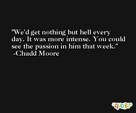 We'd get nothing but hell every day. It was more intense. You could see the passion in him that week. -Chadd Moore