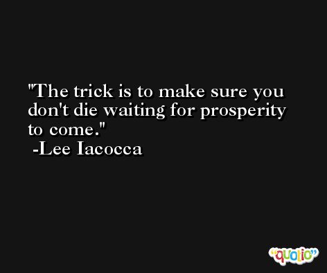 The trick is to make sure you don't die waiting for prosperity to come. -Lee Iacocca
