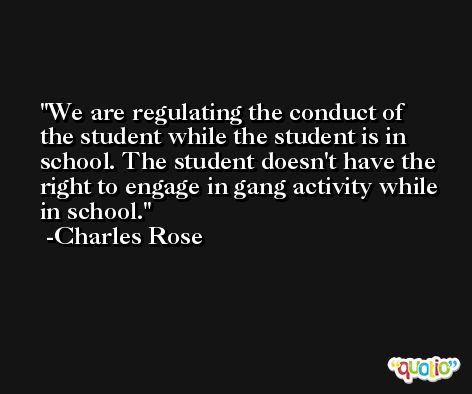 We are regulating the conduct of the student while the student is in school. The student doesn't have the right to engage in gang activity while in school. -Charles Rose