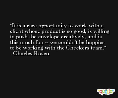 It is a rare opportunity to work with a client whose product is so good, is willing to push the envelope creatively, and is this much fun -- we couldn't be happier to be working with the Checkers team. -Charles Rosen