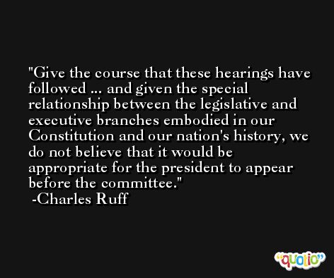 Give the course that these hearings have followed ... and given the special relationship between the legislative and executive branches embodied in our Constitution and our nation's history, we do not believe that it would be appropriate for the president to appear before the committee. -Charles Ruff