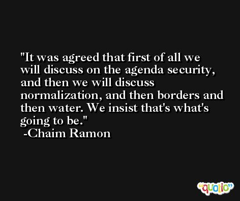 It was agreed that first of all we will discuss on the agenda security, and then we will discuss normalization, and then borders and then water. We insist that's what's going to be. -Chaim Ramon