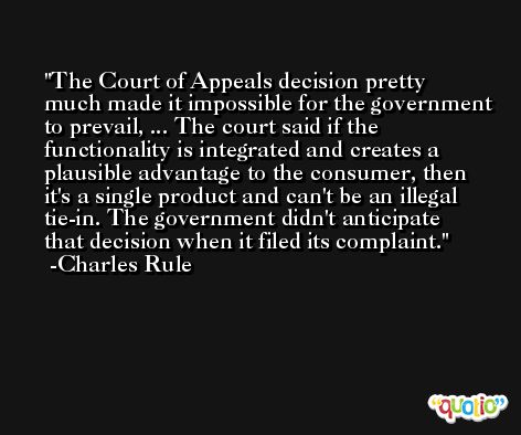 The Court of Appeals decision pretty much made it impossible for the government to prevail, ... The court said if the functionality is integrated and creates a plausible advantage to the consumer, then it's a single product and can't be an illegal tie-in. The government didn't anticipate that decision when it filed its complaint. -Charles Rule