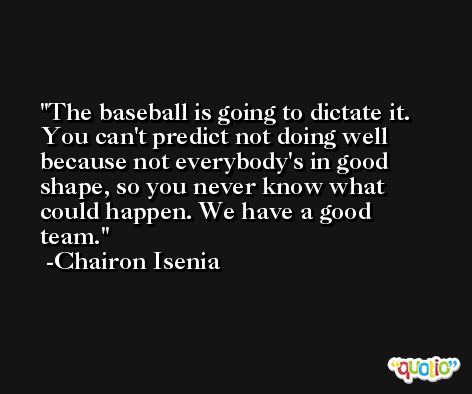 The baseball is going to dictate it. You can't predict not doing well because not everybody's in good shape, so you never know what could happen. We have a good team. -Chairon Isenia