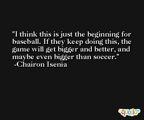 I think this is just the beginning for baseball. If they keep doing this, the game will get bigger and better, and maybe even bigger than soccer. -Chairon Isenia
