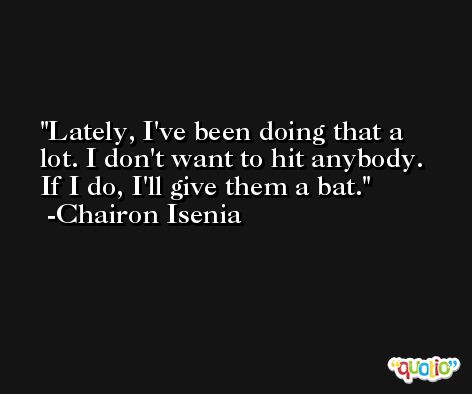 Lately, I've been doing that a lot. I don't want to hit anybody. If I do, I'll give them a bat. -Chairon Isenia