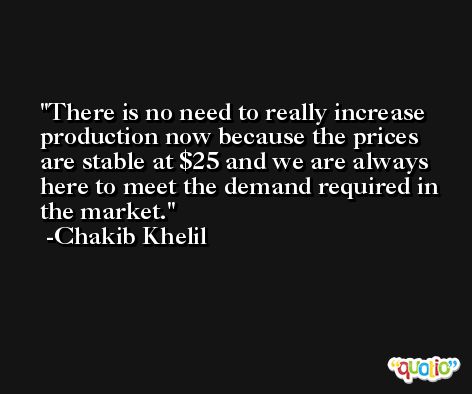There is no need to really increase production now because the prices are stable at $25 and we are always here to meet the demand required in the market. -Chakib Khelil