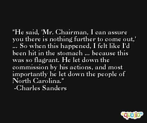He said, 'Mr. Chairman, I can assure you there is nothing further to come out,' ... So when this happened, I felt like I'd been hit in the stomach ... because this was so flagrant. He let down the commission by his actions, and most importantly he let down the people of North Carolina. -Charles Sanders