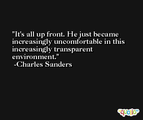 It's all up front. He just became increasingly uncomfortable in this increasingly transparent environment. -Charles Sanders