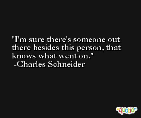 I'm sure there's someone out there besides this person, that knows what went on. -Charles Schneider