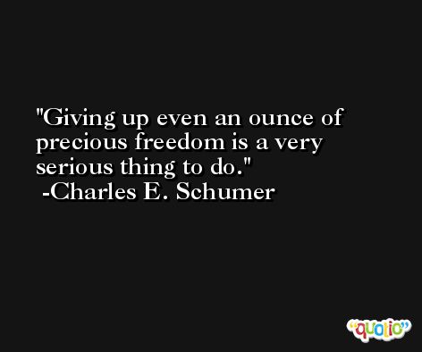 Giving up even an ounce of precious freedom is a very serious thing to do. -Charles E. Schumer