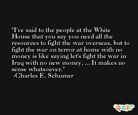 I've said to the people at the White House that you say you need all the resources to fight the war overseas, but to fight the war on terror at home with no money is like saying let's fight the war in Iraq with no new money, ... It makes no sense whatsoever. -Charles E. Schumer