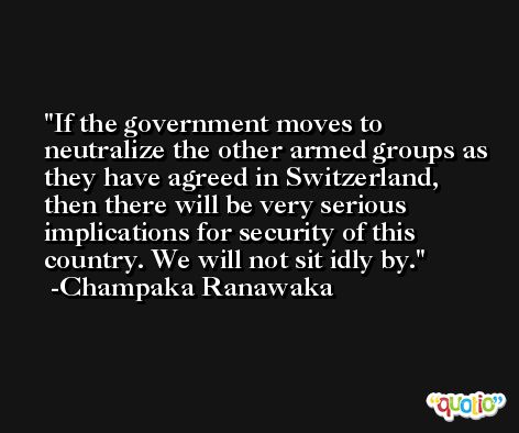 If the government moves to neutralize the other armed groups as they have agreed in Switzerland, then there will be very serious implications for security of this country. We will not sit idly by. -Champaka Ranawaka