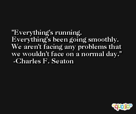 Everything's running. Everything's been going smoothly. We aren't facing any problems that we wouldn't face on a normal day. -Charles F. Seaton