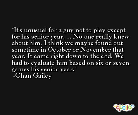 It's unusual for a guy not to play except for his senior year, ... No one really knew about him. I think we maybe found out sometime in October or November that year. It came right down to the end. We had to evaluate him based on six or seven games his senior year. -Chan Gailey