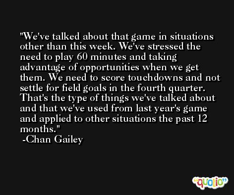 We've talked about that game in situations other than this week. We've stressed the need to play 60 minutes and taking advantage of opportunities when we get them. We need to score touchdowns and not settle for field goals in the fourth quarter. That's the type of things we've talked about and that we've used from last year's game and applied to other situations the past 12 months. -Chan Gailey