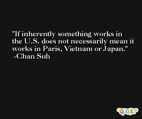 If inherently something works in the U.S. does not necessarily mean it works in Paris, Vietnam or Japan. -Chan Suh