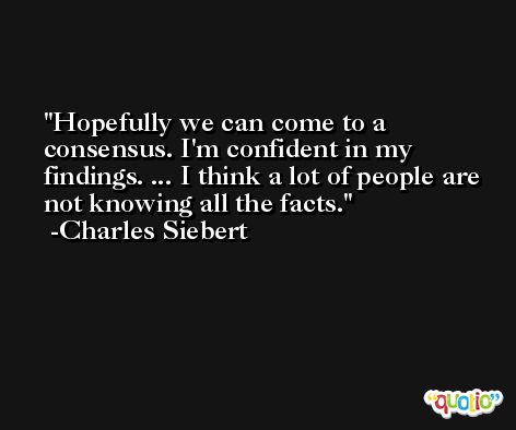 Hopefully we can come to a consensus. I'm confident in my findings. ... I think a lot of people are not knowing all the facts. -Charles Siebert