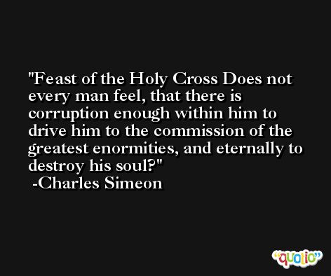 Feast of the Holy Cross Does not every man feel, that there is corruption enough within him to drive him to the commission of the greatest enormities, and eternally to destroy his soul? -Charles Simeon