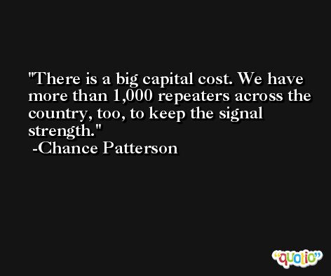 There is a big capital cost. We have more than 1,000 repeaters across the country, too, to keep the signal strength. -Chance Patterson