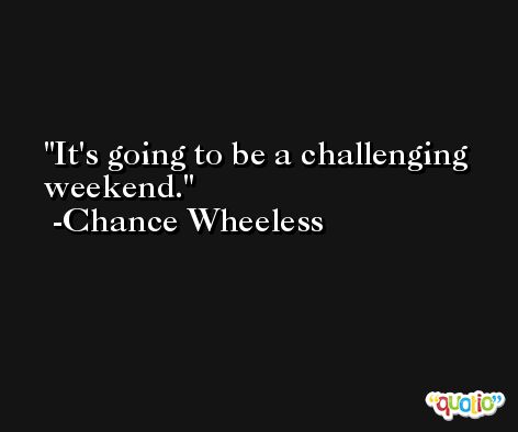 It's going to be a challenging weekend. -Chance Wheeless