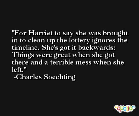 For Harriet to say she was brought in to clean up the lottery ignores the timeline. She's got it backwards: Things were great when she got there and a terrible mess when she left. -Charles Soechting