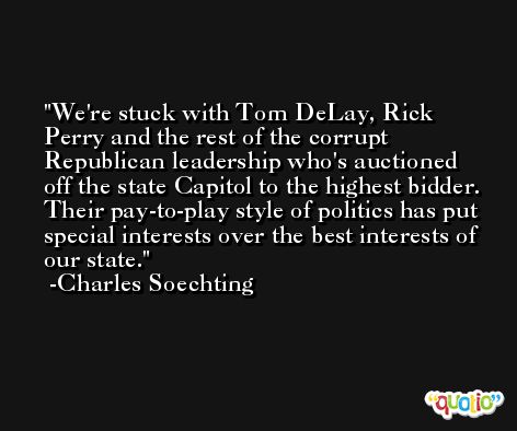 We're stuck with Tom DeLay, Rick Perry and the rest of the corrupt Republican leadership who's auctioned off the state Capitol to the highest bidder. Their pay-to-play style of politics has put special interests over the best interests of our state. -Charles Soechting